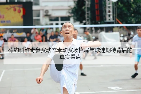 德约科维奇参赛动态牵动赛场格局与球迷期待背后的真实看点